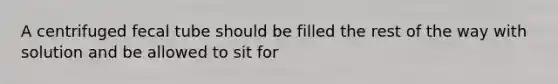 A centrifuged fecal tube should be filled the rest of the way with solution and be allowed to sit for