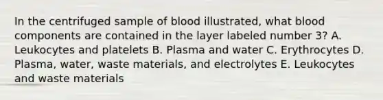 In the centrifuged sample of blood illustrated, what blood components are contained in the layer labeled number 3? A. Leukocytes and platelets B. Plasma and water C. Erythrocytes D. Plasma, water, waste materials, and electrolytes E. Leukocytes and waste materials