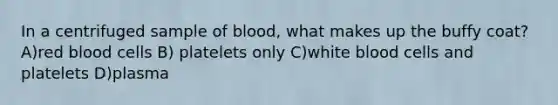 In a centrifuged sample of blood, what makes up the buffy coat? A)red blood cells B) platelets only C)white blood cells and platelets D)plasma