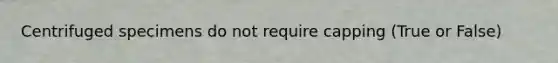 Centrifuged specimens do not require capping (True or False)