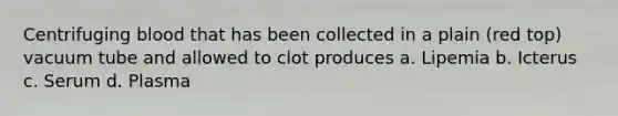 Centrifuging blood that has been collected in a plain (red top) vacuum tube and allowed to clot produces a. Lipemia b. Icterus c. Serum d. Plasma