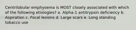 Centrilobular emphysema is MOST closely associated with which of the following etiologies? a. Alpha-1 antitrypsin deficiency b. Aspiration c. Focal lesions d. Large scars e. Long standing tobacco use