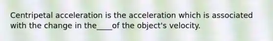 Centripetal acceleration is the acceleration which is associated with the change in the____of the object's velocity.