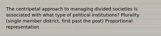 The centripetal approach to managing divided societies is associated with what type of political institutions? Plurality (single member district, first past the post) Proportional representation