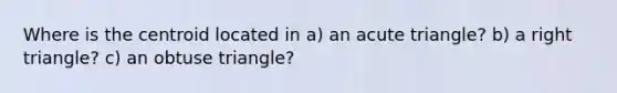 Where is the centroid located in a) an acute triangle? b) a right triangle? c) an obtuse triangle?