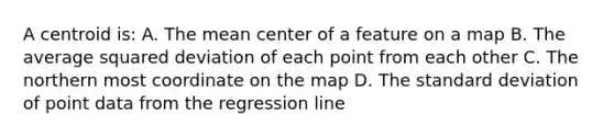 A centroid is: A. The mean center of a feature on a map B. The average squared deviation of each point from each other C. The northern most coordinate on the map D. The <a href='https://www.questionai.com/knowledge/kqGUr1Cldy-standard-deviation' class='anchor-knowledge'>standard deviation</a> of point data from the regression line