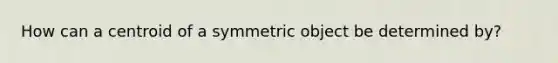 How can a centroid of a symmetric object be determined by?