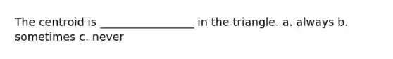 The centroid is _________________ in the triangle. a. always b. sometimes c. never