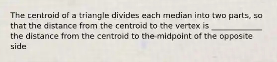 The centroid of a triangle divides each median into two parts, so that the distance from the centroid to the vertex is _____________ the distance from the centroid to the midpoint of the opposite side