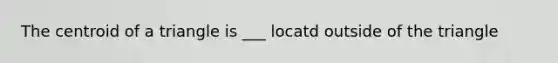 The centroid of a triangle is ___ locatd outside of the triangle