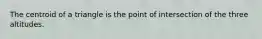 The centroid of a triangle is the point of intersection of the three altitudes.