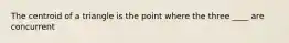 The centroid of a triangle is the point where the three ____ are concurrent