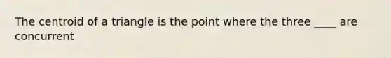 The centroid of a triangle is the point where the three ____ are concurrent