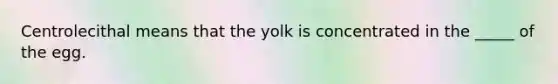 Centrolecithal means that the yolk is concentrated in the _____ of the egg.