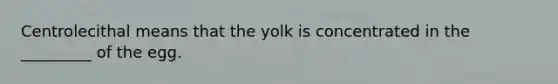 Centrolecithal means that the yolk is concentrated in the _________ of the egg.