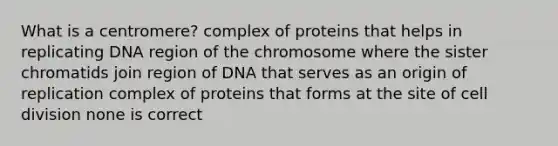 What is a centromere? complex of proteins that helps in replicating DNA region of the chromosome where the sister chromatids join region of DNA that serves as an origin of replication complex of proteins that forms at the site of cell division none is correct