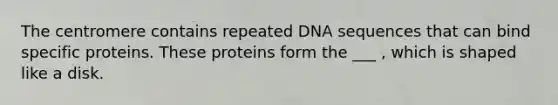 The centromere contains repeated DNA sequences that can bind specific proteins. These proteins form the ___ , which is shaped like a disk.