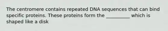 The centromere contains repeated DNA sequences that can bind specific proteins. These proteins form the __________ which is shaped like a disk