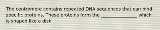 The centromere contains repeated DNA sequences that can bind specific proteins. These proteins form the ________________ which is shaped like a disk.