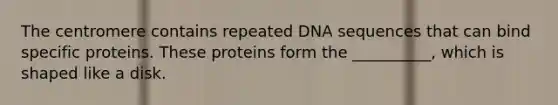 The centromere contains repeated DNA sequences that can bind specific proteins. These proteins form the __________, which is shaped like a disk.