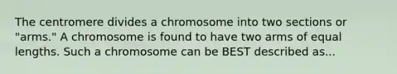 The centromere divides a chromosome into two sections or "arms." A chromosome is found to have two arms of equal lengths. Such a chromosome can be BEST described as...