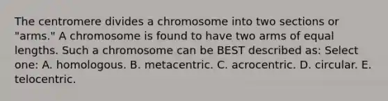 The centromere divides a chromosome into two sections or "arms." A chromosome is found to have two arms of equal lengths. Such a chromosome can be BEST described as: Select one: A. homologous. B. metacentric. C. acrocentric. D. circular. E. telocentric.