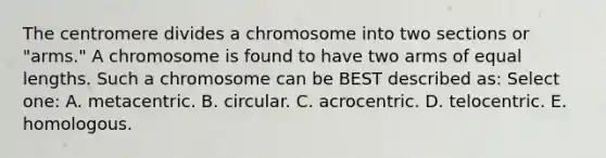 The centromere divides a chromosome into two sections or "arms." A chromosome is found to have two arms of equal lengths. Such a chromosome can be BEST described as: Select one: A. metacentric. B. circular. C. acrocentric. D. telocentric. E. homologous.