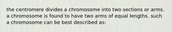 the centromere divides a chromosome into two sections or arms. a chromosome is found to have two arms of equal lengths. such a chromosome can be best described as: