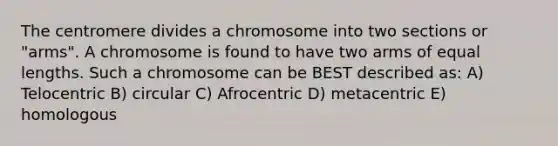 The centromere divides a chromosome into two sections or "arms". A chromosome is found to have two arms of equal lengths. Such a chromosome can be BEST described as: A) Telocentric B) circular C) Afrocentric D) metacentric E) homologous