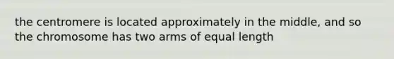 the centromere is located approximately in the middle, and so the chromosome has two arms of equal length