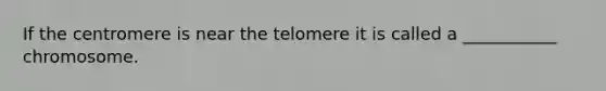 If the centromere is near the telomere it is called a ___________ chromosome.