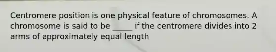 Centromere position is one physical feature of chromosomes. A chromosome is said to be _____ if the centromere divides into 2 arms of approximately equal length