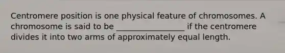 Centromere position is one physical feature of chromosomes. A chromosome is said to be _________________ if the centromere divides it into two arms of approximately equal length.