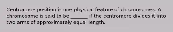 Centromere position is one physical feature of chromosomes. A chromosome is said to be _______ if the centromere divides it into two arms of approximately equal length.