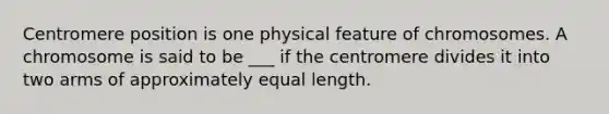 Centromere position is one physical feature of chromosomes. A chromosome is said to be ___ if the centromere divides it into two arms of approximately equal length.