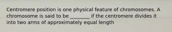 Centromere position is one physical feature of chromosomes. A chromosome is said to be ________ if the centromere divides it into two arms of approximately equal length