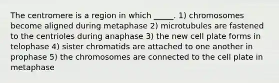 The centromere is a region in which _____. 1) chromosomes become aligned during metaphase 2) microtubules are fastened to the centrioles during anaphase 3) the new cell plate forms in telophase 4) sister chromatids are attached to one another in prophase 5) the chromosomes are connected to the cell plate in metaphase