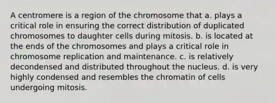 A centromere is a region of the chromosome that a. plays a critical role in ensuring the correct distribution of duplicated chromosomes to daughter cells during mitosis. b. is located at the ends of the chromosomes and plays a critical role in chromosome replication and maintenance. c. is relatively decondensed and distributed throughout the nucleus. d. is very highly condensed and resembles the chromatin of cells undergoing mitosis.