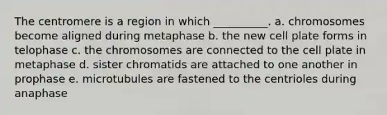 The centromere is a region in which __________. a. chromosomes become aligned during metaphase b. the new cell plate forms in telophase c. the chromosomes are connected to the cell plate in metaphase d. sister chromatids are attached to one another in prophase e. microtubules are fastened to the centrioles during anaphase