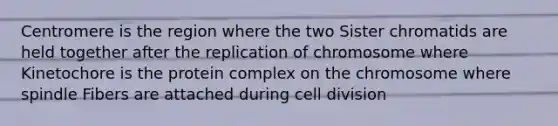 Centromere is the region where the two Sister chromatids are held together after the replication of chromosome where Kinetochore is the protein complex on the chromosome where spindle Fibers are attached during cell division