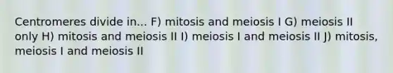 Centromeres divide in... F) mitosis and meiosis I G) meiosis II only H) mitosis and meiosis II I) meiosis I and meiosis II J) mitosis, meiosis I and meiosis II