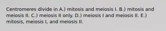 Centromeres divide in A.) mitosis and meiosis I. B.) mitosis and meiosis II. C.) meiosis II only. D.) meiosis I and meiosis II. E.) mitosis, meiosis I, and meiosis II.