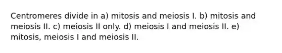 Centromeres divide in a) mitosis and meiosis I. b) mitosis and meiosis II. c) meiosis II only. d) meiosis I and meiosis II. e) mitosis, meiosis I and meiosis II.