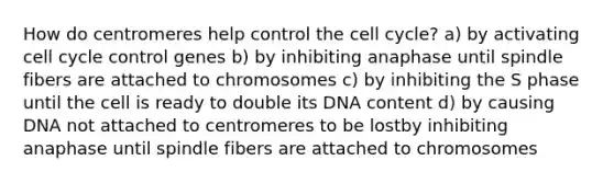 How do centromeres help control the cell cycle? a) by activating cell cycle control genes b) by inhibiting anaphase until spindle fibers are attached to chromosomes c) by inhibiting the S phase until the cell is ready to double its DNA content d) by causing DNA not attached to centromeres to be lostby inhibiting anaphase until spindle fibers are attached to chromosomes