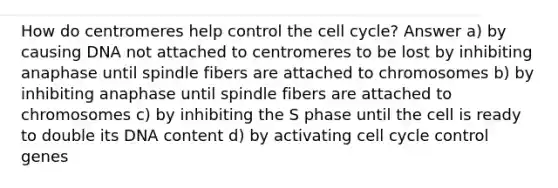 How do centromeres help control the cell cycle? Answer a) by causing DNA not attached to centromeres to be lost by inhibiting anaphase until spindle fibers are attached to chromosomes b) by inhibiting anaphase until spindle fibers are attached to chromosomes c) by inhibiting the S phase until the cell is ready to double its DNA content d) by activating cell cycle control genes