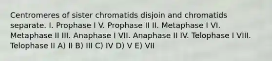 Centromeres of sister chromatids disjoin and chromatids separate. I. Prophase I V. Prophase II II. Metaphase I VI. Metaphase II III. Anaphase I VII. Anaphase II IV. Telophase I VIII. Telophase II A) II B) III C) IV D) V E) VII