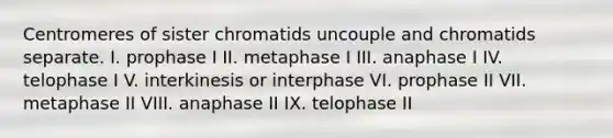 Centromeres of sister chromatids uncouple and chromatids separate. I. prophase I II. metaphase I III. anaphase I IV. telophase I V. interkinesis or interphase VI. prophase II VII. metaphase II VIII. anaphase II IX. telophase II