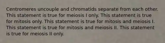 Centromeres uncouple and chromatids separate from each other. This statement is true for meiosis I only. This statement is true for mitosis only. This statement is true for mitosis and meiosis I. This statement is true for mitosis and meiosis II. This statement is true for meiosis II only.