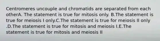 Centromeres uncouple and chromatids are separated from each otherA. The statement is true for mitosis only. B.The statement is true for meiosis I only.C.The statement is true for meiosis II only .D.The statement is true for mitosis and meiosis I.E.The statement is true for mitosis and meiosis II