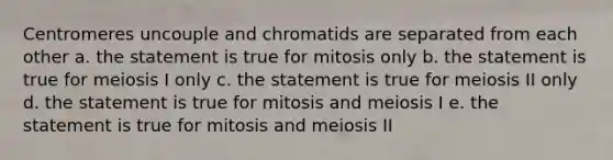 Centromeres uncouple and chromatids are separated from each other a. the statement is true for mitosis only b. the statement is true for meiosis I only c. the statement is true for meiosis II only d. the statement is true for mitosis and meiosis I e. the statement is true for mitosis and meiosis II